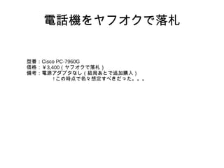 電話機をヤフオクで落札
型番：Cisco PC-7960G
価格：￥3,400（ヤフオクで落札）
備考：電源アダプタなし（結局あとで追加購入）
　　　　　↑この時点で色々想定すべきだった。。。
 