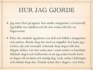 HUR JAG GJORDE
Jag satte först på ugnen. Sen smälte margarinet i en kastrull.
Jag hällde ner mjölken och lät den svalna tills det var
ﬁngervarmt.

Efter det smulade jag jästen i en skål och hällde i margarinet
och smöret. Rörde ihop det med en trägaﬀel. Sen hade jag i
socker, salt och vetemjöl. Arbetade ihop degen tills den
släppte skålen. Lät den sedan jäsa i 11min under en handduk.
Mjölade degen och bakbordet så att jag sedan kunde kavla
ut degen till en jämn och smidig deg. Lade sedan i fyllningen
och rullade ihop den. Delade sedan den i degen 1 10st bitar.
 
