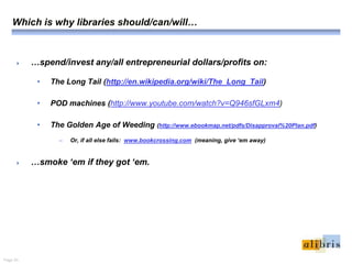 Page 20.
Which is why libraries should/can/will…
 …spend/invest any/all entrepreneurial dollars/profits on:
• The Long Tail (http://en.wikipedia.org/wiki/The_Long_Tail)
• POD machines (http://www.youtube.com/watch?v=Q946sfGLxm4)
• The Golden Age of Weeding (http://www.ebookmap.net/pdfs/Disapproval%20Plan.pdf)
– Or, if all else fails: www.bookcrossing.com (meaning, give ‘em away)
 …smoke ‘em if they got ‘em.
 