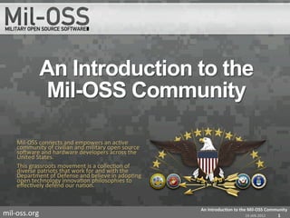 An Introduction to the
                  Mil-OSS Community

      Mil-­‐OSS	
  connects	
  and	
  empowers	
  an	
  ac=ve	
  
      community	
  of	
  civilian	
  and	
  military	
  open	
  source	
  
      soBware	
  and	
  hardware	
  developers	
  across	
  the	
  
      United	
  States.	
  
      This	
  grassroots	
  movement	
  is	
  a	
  collec=on	
  of	
  
      diverse	
  patriots	
  that	
  work	
  for	
  and	
  with	
  the	
  
      Department	
  of	
  Defense	
  and	
  believe	
  in	
  adop=ng	
  
      open	
  technology	
  innova=on	
  philosophies	
  to	
  
      eﬀec=vely	
  defend	
  our	
  na=on.	
  
      	
  	
  


                                                                             An	
  Introduc+on	
  to	
  the	
  Mil-­‐OSS	
  Community	
  
mil-­‐oss.org	
                                                                                            19	
  JAN	
  2012	
   1	
  
 