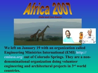   We left on January 19 with an organization called Engineering Ministries International (EMI)  http:// emiusa .org/  out of Colorado Springs. They are a non-denominational organization doing volunteer engineering and architectural projects in 3 rd  world countries.  Africa 2007 Dale and Sue Kanen 