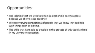 Opportunities 
• The location that we wish to film in is ideal and is easy to access 
because we all live close together. 
• We have varying connections of people that we know that can help 
with things such as editing. 
• The skills that I am able to develop in the process of this could aid me 
in my university education. 
 