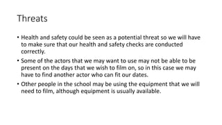 Threats 
• Health and safety could be seen as a potential threat so we will have 
to make sure that our health and safety checks are conducted 
correctly. 
• Some of the actors that we may want to use may not be able to be 
present on the days that we wish to film on, so in this case we may 
have to find another actor who can fit our dates. 
• Other people in the school may be using the equipment that we will 
need to film, although equipment is usually available. 
