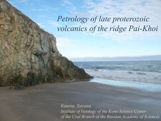 Petrology of late proterozoic 
volcanics of the ridge Pai-Khoi 
Кaneva Tatyana 
Institute of Geology of the Komi Science Center 
of the Ural Branch of the Russian Academy of Sciences 
 