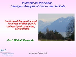 International Workshop:
    Intelligent Analysis of Environmental Data




Institute of Geomatics and
   Analysis of Risk (IGAR)
  University of Lausanne,
          Switzerland



  Prof. Mikhail Kanevski



                   M. Kanevski, Palermo 2009     1
 