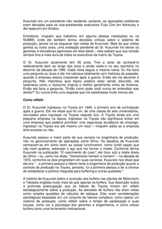 Kusunoki era um presidente não residente, portanto, as operações cotidianas
eram deixadas para os vice-presidentes executivos Fujio Cho em Kentucky e
Aki Iwabuchi em Ontário.

Entretanto, ninguém que trabalhou em alguma dessas instalações ou na
NUMMI, onde ele também tomou decisões críticas sobre o sistema de
produção, jamais irá se esquecer das visitas de Kusunoki. Mais do que visitas
gemba ou outra coisa, uma avaliação pendente do Sr. Kusunoki iria deixar os
gerentes e treinadores japoneses em total alerta – eles sabiam que sua revisão
sempre fora a mais dura de todos os executivos da matriz da Toyota.

O Sr. Kusunoki atualmente tem 95 anos. Tive a sorte de conhecê-lo
relativamente bem ao longo dos anos e ainda visitei-o no seu escritório no
decorrer da década de 1990. Cada visita seguia a mesma rotina. Eu lhe fazia
uma pergunta ou duas e ele me cativava totalmente com histórias do passado,
quando a empresa estava crescendo após a guerra. Então ele iria devolver a
pergunta. Não importava qual tópico poderia estar sendo discutido, ele
salientava como o raciocínio original e melhor geralmente vinha da América.
Então ele fazia a pergunta, "Então como pode você nunca ter entendido isso
direito?" Eu nunca tinha uma resposta que me satisfizesse muito menos ele.

Como refletir

O Sr. Kusunoki ingressou na Toyota em 1946, o primeiro ano de contratação
após a guerra. Ele me disse que foi um, de uma classe de seis universitários,
recrutados para ingressar na Toyota naquele ano. A Toyota ainda era uma
pequena empresa na época. Ingressar na Toyota não significava entrar em
uma empresa que poderia prometer uma segurança duradoura do emprego.
Ingressar na Toyota era até mesmo um risco – ninguém sabia se a empresa
teria sucesso ou não.

Kusunoki passou a maior parte da sua carreira na engenharia de produção,
não no gerenciamento de operações como Ohno. Os desafios de Kusunoki
centravam-se em como fazer as coisas funcionarem, como fundir peças que
não iriam quebrar, estampar o aço que iria formar o molde. Conforme afirma
Kusunoki na publicação “O nascimento do Lean”, ele ficou sob a tutela direta
de Ohno – ou, como me disse, "treinamento homem a homem" – na década de
1970, conforme os dois progrediam em suas carreiras. Kusunoki nos disse que
ele era "…a primeira pessoa a liderar tanto a engenharia de produção quanto o
controle de produção na Toyota, portanto, fui a primeira pessoa a ter a chance
de estabelecer a política integrada para buffering e outras questões."

A história de Kusunoki sobre a evolução dos buffers nas plantas de Motomachi
e Takaoka engloba muito mais do que apenas os buffers. Sua descrição ilustra
a profunda preocupação que os líderes da Toyota tinham em refletir
estrategicamente sobre a produção. As decisões de buffers não eram vistas
como simples questões de cálculos de estoque. Elas eram considerações
estratégicas baseadas em um conjunto de fatores complexo: como operar um
sistema de produção, como refletir sobre o tempo de paralisação e suas
causas, como ver a psicologia dos gerentes e engenheiros, e como utilizar
buffers como uma ferramenta motivacional.
 