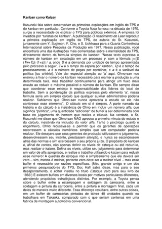 Kanban como Kaizen

Kusunoki fala sobre desenvolver as primeiras explicações em inglês do TPS e
do kanban em particular. Conforme a Toyota ficou famosa na década de 1970,
surgiu a necessidade de explicar o TPS para públicos externos. A empresa foi
invadida por “turistas do kanban”. A publicação O nascimento do Lean reproduz
a primeira explicação em inglês do TPS, de autoria do Sr. Kusunoki,
juntamente com Y. Sugimori, F. Cho, e S. Uchikawa para a Quarta Conferência
Internacional sobre Pesquisa da Produção em 1977. Nessa publicação, você
encontrará uma das ilustrações mais comentadas sobre a mentalidade do TPS,
diretamente dentro da fórmula simples do kanban: "Nosso texto expressa o
número de kanban em circulação em um processo y, com a fórmula y=[D
(Tw+Tp) (1+a)] / a, onde D é a demanda por unidade de tempo apresentada
pelo processo a seguir, Tw é o tempo de espera por kanban, Tp é o tempo de
processamento, a é o número de peças por contêiner, e a é a variável da
política [ou critério]. Vale dar especial atenção ao 'a' aqui. Ohno-san nos
ensinou a fixar o número de kanban necessário para manter a produção a uma
determinada taxa, mas trabalhar continuamente para atingir um fluxo mais
enxuto ao reduzir o máximo possível o número de kanban. Ele sempre disse
que coordenar esse esforço é responsabilidade dos líderes do local de
trabalho. Sem a ponderação da política expressa pelo elemento 'a', nossa
fórmula seria um simples cálculo que qualquer auxiliar administrativo poderia
realizar. Sabíamos que Ohno-san nunca aprovaria o estudo se ele não
contivesse esse elemento". O cálculo em si é simples. A parte narrada da
história e do cálculo é a insistência de Ohno em incluir um número alfa, que
significa "política", uma quantidade "adicional" de buffer a ser determinada com
base no julgamento do homem que realiza o cálculo. Na verdade, o Sr.
Kusunoki me disse que Ohno-san NÃO aprovou a primeira minuta do estudo e
do cálculo, insistindo na inclusão do valor alfa. Tanto o psicólogo quanto o
engenheiro, Ohno recusava-se a permitir que os gerentes de operações
recorressem a cálculos numéricos simples que um computador poderia
realizar. Ele desejava que seus gerentes de produção utilizassem o julgamento,
desenvolvessem seu instinto, prestassem atenção, e nunca se escondessem
atrás das normas e sim exercessem o seu próprio juízo. O propósito do kanban
é, afinal de contas, não apenas definir os níveis de estoque ou até reduzi-lo,
mas realizar o kaizen. Defina os níveis, utilize seu julgamento para determinar
um valor de alfa apropriado, e realize o trabalho utilizando o kaizen para reduzir
esse número! A questão do estoque não é simplesmente que ele deverá ser
zero – sim, menos é melhor, portanto zero deve ser o melhor nível – mas esse
buffer é necessário por razões específicas. (Meu grande amigo e um dos
primeiros pesquisadores do TPS, Doc Hall sabia disso, mas para o seu
desapontamento, o editor insistiu no título Estoque zero para seu livro de
1983!) E existem buffers em diversos locais por motivos particulares diferentes,
atendendo propósitos estratégicos distintos. Por exemplo, a Toyota pensa
sobre o buffer entre a estampagem e soldagem da carroceria, entre a
soldagem e pintura da carroceria, entre a pintura e montagem final, cada um
deles de maneira muito diferente. Essa diferença resultava, entre outras coisas,
em um buffer de carrocerias pintadas de talvez 40 unidades quando eu
trabalhava em Takaoka, comparado com o que seriam centenas em uma
fábrica de montagem automotiva convencional.
 