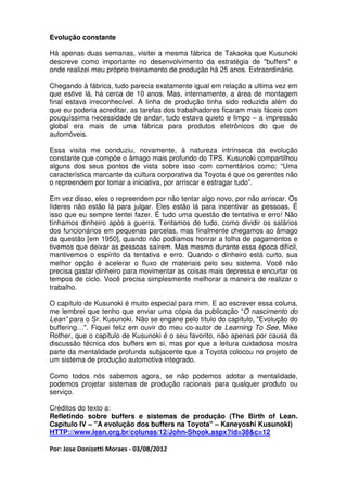 Evolução constante

Há apenas duas semanas, visitei a mesma fábrica de Takaoka que Kusunoki
descreve como importante no desenvolvimento da estratégia de "buffers" e
onde realizei meu próprio treinamento de produção há 25 anos. Extraordinário.

Chegando à fábrica, tudo parecia exatamente igual em relação a ultima vez em
que estive lá, há cerca de 10 anos. Mas, internamente, a área de montagem
final estava irreconhecível. A linha de produção tinha sido reduzida além do
que eu poderia acreditar, as tarefas dos trabalhadores ficaram mais fáceis com
pouquíssima necessidade de andar, tudo estava quieto e limpo – a impressão
global era mais de uma fábrica para produtos eletrônicos do que de
automóveis.

Essa visita me conduziu, novamente, à natureza intrínseca da evolução
constante que compõe o âmago mais profundo do TPS. Kusunoki compartilhou
alguns dos seus pontos de vista sobre isso com comentários como: “Uma
característica marcante da cultura corporativa da Toyota é que os gerentes não
o repreendem por tomar a iniciativa, por arriscar e estragar tudo”.

Em vez disso, eles o repreendem por não tentar algo novo, por não arriscar. Os
líderes não estão lá para julgar. Eles estão lá para incentivar as pessoas. É
isso que eu sempre tentei fazer. É tudo uma questão de tentativa e erro! Não
tínhamos dinheiro após a guerra. Tentamos de tudo, como dividir os salários
dos funcionários em pequenas parcelas, mas finalmente chegamos ao âmago
da questão [em 1950], quando não podíamos honrar a folha de pagamentos e
tivemos que deixar as pessoas saírem. Mas mesmo durante essa época difícil,
mantivemos o espírito da tentativa e erro. Quando o dinheiro está curto, sua
melhor opção é acelerar o fluxo de materiais pelo seu sistema. Você não
precisa gastar dinheiro para movimentar as coisas mais depressa e encurtar os
tempos de ciclo. Você precisa simplesmente melhorar a maneira de realizar o
trabalho.

O capítulo de Kusunoki é muito especial para mim. E ao escrever essa coluna,
me lembrei que tenho que enviar uma cópia da publicação “O nascimento do
Lean” para o Sr. Kusunoki. Não se engane pelo título do capítulo, "Evolução do
buffering…". Fiquei feliz em ouvir do meu co-autor de Learning To See, Mike
Rother, que o capítulo de Kusunoki é o seu favorito, não apenas por causa da
discussão técnica dos buffers em si, mas por que a leitura cuidadosa mostra
parte da mentalidade profunda subjacente que a Toyota colocou no projeto de
um sistema de produção automotiva integrado.

Como todos nós sabemos agora, se não podemos adotar a mentalidade,
podemos projetar sistemas de produção racionais para qualquer produto ou
serviço.

Créditos do texto a:
Refletindo sobre buffers e sistemas de produção (The Birth of Lean.
Capítulo IV – "A evolução dos buffers na Toyota" – Kaneyoshi Kusunoki)
HTTP://www.lean.org.br/colunas/12/John-Shook.aspx?id=38&c=12

Por: Jose Donizetti Moraes - 03/08/2012
 