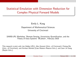 Statistical Emulation with Dimension Reduction for
Complex Physical Forward Models
Emily L. Kang
Department of Mathematical Sciences
University of Cincinnati
SAMSI-JPL Workshop “Remote Sensing, Uncertainty Quantiﬁcation, and the
Theory of Data Systems” @Caltech , February 2018
This research is joint with Jon Hobbs (JPL), Alex Konomi (Univ. of Cincinnati), Pulong Ma
(Univ. of Cincinnati), and Anirban Mondal (Case Western Reserve Univ.), and Joon Jin Song
(Baylor Univ.)
Emulator Group February 2018 1 / 25
 