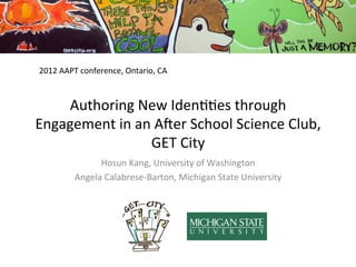 2012	
  AAPT	
  conference,	
  Ontario,	
  CA	
  



    Authoring	
  New	
  Iden00es	
  through	
  
Engagement	
  in	
  an	
  A5er	
  School	
  Science	
  Club,	
  
                       GET	
  City	
  
                   Hosun	
  Kang,	
  University	
  of	
  Washington	
  
             Angela	
  Calabrese-­‐Barton,	
  Michigan	
  State	
  University	
  
 