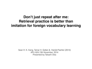 Don’t just repeat after me: ! 
Retrieval practice is better than 
imitation for foreign vocabulary learning 
Sean H. K. Kang, Tamar H. Gollan & Harold Pashler (2013) 
APLI 624,13th November, 2014 
Presented by Takashi Oba 
 
