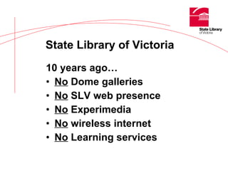 10 years ago… No  Dome galleries No  SLV web presence No  Experimedia No  wireless internet No  Learning services State Library of Victoria   