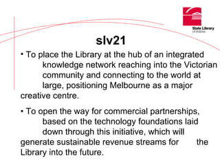 slv21 To place the Library at the hub of an integrated  knowledge network reaching into the Victorian  community and connecting to the world at  large, positioning Melbourne as a major  creative centre. •  To open the way for commercial partnerships,  based on the technology foundations laid  down through this initiative, which will  generate sustainable revenue streams for  the Library into the future. 