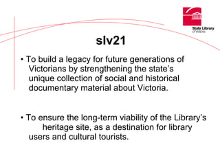•  To build a legacy for future generations of  Victorians by strengthening the state’s  unique collection of social and historical  documentary material about Victoria. •  To ensure the long-term viability of the Library’s  heritage site, as a destination for library  users and cultural tourists. slv21 