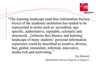 “ The learning landscape (and thus information literacy focus) of the academic institution has tended to be represented in terms such as: accredited, age-specific, authoritative, reputable, scholarly and structured…[whereas the] literacy and learning landscape of many students’ personal information experience could be described as creative, diverse, fast, global, immediate, informal, innovative, media-rich and motivating.”   Pru Mitchell,  Information Literacy Experts or Expats?   