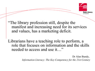 “ The library profession still, despite the manifest and increasing need for its services and values, has a marketing deficit. Librarians have a teaching role to perform, a role that focuses on information and the skills needed to access and use it…”   Dr Alan Bundy,   Information Literacy: The Key Competency for the 21st Century 