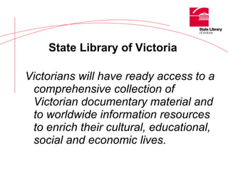 Victorians will have ready access to a comprehensive collection of Victorian documentary material and to worldwide information resources to enrich their cultural, educational, social and economic lives .   State Library of Victoria   