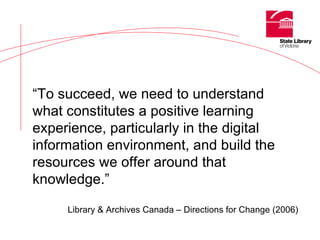 “ To succeed, we need to understand what constitutes a positive learning experience, particularly in the digital information environment, and build the resources we offer around that knowledge.” Library & Archives Canada – Directions for Change (2006) 