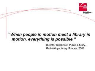 “ When people in motion meet a library in motion, everything is possible.” Director Stockholm Public Library,  Rethinking Library Spaces,  2008 
