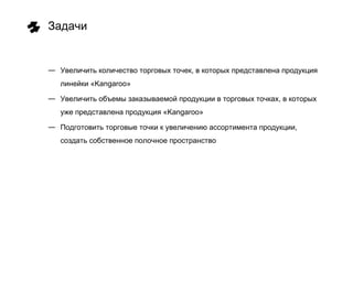 Задачи


― Увеличить количество торговых точек, в которых представлена продукция
   линейки «Kangaroo»

― Увеличить объемы заказываемой продукции в торговых точках, в которых
   уже представлена продукция «Kangaroo»

― Подготовить торговые точки к увеличению ассортимента продукции,
   создать собственное полочное пространство
 