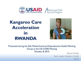 Kangaroo Care
Acceleration
in
RWANDA
Neena Khadka
Team Leader Newborn Health
MCSP
Presented during the Safe Motherhood and Reproductive HealthWorking
Group at the Fall CORE Meeting
October 8, 2015
 