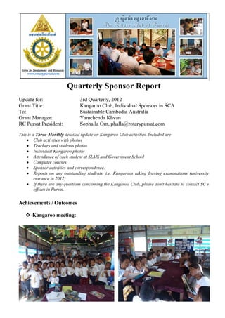 Quarterly Sponsor Report
Update for:                     3rd Quarterly, 2012
Grant Title:                    Kangaroo Club, Individual Sponsors in SCA
To:                             Sustainable Cambodia Australia
Grant Manager:                  Yamchenda Khvan
RC Pursat President:            Sophalla Orn, phalla@rotarypursat.com
This is a Three-Monthly detailed update on Kangaroo Club activities. Included are
     Club activities with photos
     Teachers and students photos
     Individual Kangaroo photos
     Attendance of each student at SLMS and Government School
     Computer courses
     Sponsor activities and correspondence.
     Reports on any outstanding students. i.e. Kangaroos taking leaving examinations (university
         entrance in 2012)
     If there are any questions concerning the Kangaroo Club, please don't hesitate to contact SC’s
         offices in Pursat.


Achievements / Outcomes

    Kangaroo meeting:
 