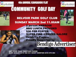 4th ANNUAL KANGAROO FLAT

COMMUNITY GOLF DAY
BELVOIR PARK GOLF CLUB
SUNDAY MARCH 2nd 11.00AM

2 person AMBROSE
BBQ LUNCH PROVIDED
$30 PER PLAYER
SUPER PINS = PRIZES GALORE
Celebrity Players
Proudly Supported by

GET YOUR TEAM TOGETHER PHONE
ALAN BESLEY 0419 382 931 GEOFF BOWYER 0418 570 284

 