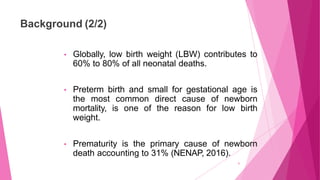 Background (2/2)
4
• Globally, low birth weight (LBW) contributes to
60% to 80% of all neonatal deaths.
• Preterm birth an...