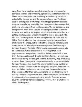 away from their feeding grounds that are being taken over by
domestic animals and by mining, agriculture, and limber interests.
There are some species that are being preyed on by introduced
animals like the red fox and the common house cat. The bigger
species of kangaroo are having a much bigger problem because
they are reproducing so rapidly that their population surveys that
are being taken away from the kangaroos. The kangaroos are also
being culled. All of these species are being studied by scientists
they are also looking for ways of introducing that means they are
putting the kangaroos under birth control that is being put into
salt licks. The kangaroos are also being hunted for meat and for
hides. The introduction that means domestic herbivores these
animals are the sheep, cattle and rabbits they are increasing the
computation for a lot of plants that may cause food scarcity in
times of drought. The total of the kangaroo population depends
on the rainfall. When the rainfall is really high then their
population can be up about 12 million. When the rainfall is low
then their population will drop to 5 million. Females are not able
to conceive during the drought and the males may stop producing
a sperm. Even through the kangaroos are really not commercially
farmed. The ones that live in the wild are often being hunted by
human hunters. People hunt the kangaroo for sport, meat and for
their fur. When the farmers are conserving the graze lands for
their sheep and for their cow. Australians are working very hard
to help save the kangaroo and also to find the proper balance that
is between the kangaroo species and people. Together we can
save the kangaroo from disappearing forever. That is what I know
about the kangaroo.
 