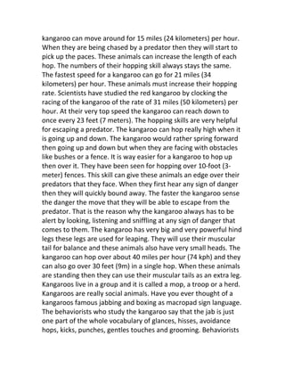 kangaroo can move around for 15 miles (24 kilometers) per hour.
When they are being chased by a predator then they will start to
pick up the paces. These animals can increase the length of each
hop. The numbers of their hopping skill always stays the same.
The fastest speed for a kangaroo can go for 21 miles (34
kilometers) per hour. These animals must increase their hopping
rate. Scientists have studied the red kangaroo by clocking the
racing of the kangaroo of the rate of 31 miles (50 kilometers) per
hour. At their very top speed the kangaroo can reach down to
once every 23 feet (7 meters). The hopping skills are very helpful
for escaping a predator. The kangaroo can hop really high when it
is going up and down. The kangaroo would rather spring forward
then going up and down but when they are facing with obstacles
like bushes or a fence. It is way easier for a kangaroo to hop up
then over it. They have been seen for hopping over 10-foot (3-
meter) fences. This skill can give these animals an edge over their
predators that they face. When they first hear any sign of danger
then they will quickly bound away. The faster the kangaroo sense
the danger the move that they will be able to escape from the
predator. That is the reason why the kangaroo always has to be
alert by looking, listening and sniffling at any sign of danger that
comes to them. The kangaroo has very big and very powerful hind
legs these legs are used for leaping. They will use their muscular
tail for balance and these animals also have very small heads. The
kangaroo can hop over about 40 miles per hour (74 kph) and they
can also go over 30 feet (9m) in a single hop. When these animals
are standing then they can use their muscular tails as an extra leg.
Kangaroos live in a group and it is called a mop, a troop or a herd.
Kangaroos are really social animals. Have you ever thought of a
kangaroos famous jabbing and boxing as macropad sign language.
The behaviorists who study the kangaroo say that the jab is just
one part of the whole vocabulary of glances, hisses, avoidance
hops, kicks, punches, gentles touches and grooming. Behaviorists
 