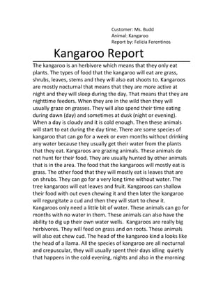 Customer: Ms. Budd
                                 Animal: Kangaroo
                                 Report by: Felicia Ferentinos

        Kangaroo Report
The kangaroo is an herbivore which means that they only eat
plants. The types of food that the kangaroo will eat are grass,
shrubs, leaves, stems and they will also eat shoots to. Kangaroos
are mostly nocturnal that means that they are more active at
night and they will sleep during the day. That means that they are
nighttime feeders. When they are in the wild then they will
usually graze on grasses. They will also spend their time eating
during dawn (day) and sometimes at dusk (night or evening).
When a day is cloudy and it is cold enough. Then these animals
will start to eat during the day time. There are some species of
kangaroo that can go for a week or even months without drinking
any water because they usually get their water from the plants
that they eat. Kangaroos are grazing animals. These animals do
not hunt for their food. They are usually hunted by other animals
that is in the area. The food that the kangaroos will mostly eat is
grass. The other food that they will mostly eat is leaves that are
on shrubs. They can go for a very long time without water. The
tree kangaroos will eat leaves and fruit. Kangaroos can shallow
their food with out even chewing it and then later the kangaroo
will regurgitate a cud and then they will start to chew it.
Kangaroos only need a little bit of water. These animals can go for
months with no water in them. These animals can also have the
ability to dig up their own water wells. Kangaroos are really big
herbivores. They will feed on grass and on roots. These animals
will also eat chew cud. The head of the kangaroo kind a looks like
the head of a llama. All the species of kangaroo are all nocturnal
and crepuscular, they will usually spent their days idling quietly
that happens in the cold evening, nights and also in the morning
 
