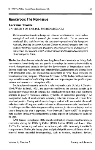 167




Kangaroos:         The    Non-Issue

Lorraine      Thorne1
UNIVERSITY       OF BRISTOL,      UNITED     KINGDOM


    The international   trade in kangaroo skin and meat has been contested on
    ecological   and ethical grounds for several decades. Yet, it continues
    unabated. This article reviews the constitutive practices of the kangaroo
    network, drawing on Actor Network Theory to provide insights into why
    and how this trade continues. Questions of agency, network, and space are
    explored in this account, which looks at the real and imagined geographies
    of the kangaroo trade.

The bodies of nonhuman animals have long been drawn into trade as living flesh,
raw material, iconic body part, and genetic assemblage. In the newly industrializing
world, domesticated       animals fuelled the development      of international  trade -
Europe readily    ate Argentinean beef or tender New Zealand lamb and clothed itself
with antipodean wool. But even animals designated as "wild" have stretched the
boundaries of many empires (Whatmore & Thorne,1998).            Today, wild animals are
implicated   in many kinds of trading networks, encompassing not-for-profit organi-
zations and commercial enterprises alike.
     Social science interest in animals is relatively embryonic (Arluke & Sanders.
1996; Wolch & Emel, 1995), and analyses sensitive to the animals caught up in
trading networks are thin. In the past, this topic has been studied in ways that frame
animals as passive resources, cultural symbols, or taxonomic groupings.-' An
invigorated study of wild animals in trading networks requires diversion from
standard practice. Taking as its focus the largest trade of wild mammals in the world
- the international
                      kangaroo trade - this article offers some moves in that direction.
It challenges the fiber of the kangaroo trading network, its historical legacy, and the
spatial imaginaries that it espouses. Actor Network Theory (ANT) is employed
here as a lens through which frequently ignored aspects of the kangaroo trade can
be seen.
     ANT derives from studies of the social construction of science and technology
elaborated during the 1980s by Callon (1986), Latour (1988), and Law (1986).
ANT holds that society and nature are not neatly divisible into easily identifiable
compartments. Rather, the theory gives analytical significance to different kinds of
material forms (material heterogeneity),         such as humans, machines, devices,
 