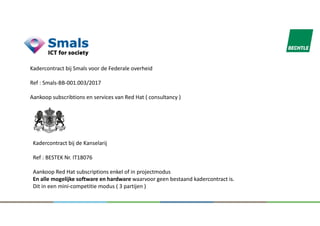Kadercontract bij Smals voor de Federale overheid
Ref : Smals-BB-001.003/2017
Aankoop subscribtions en services van Red Hat ( consultancy )
Kadercontract bij de Kanselarij
Ref : BESTEK Nr. IT18076
Aankoop Red Hat subscriptions enkel of in projectmodus
En alle mogelijke software en hardware waarvoor geen bestaand kadercontract is.
Dit in een mini-competitie modus ( 3 partijen )
 