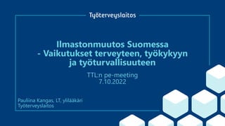 Ilmastonmuutos Suomessa
- Vaikutukset terveyteen, työkykyyn
ja työturvallisuuteen
TTL:n pe-meeting
7.10.2022
Pauliina Kangas, LT, ylilääkäri
Työterveyslaitos
 