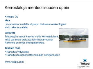 Kerrostaloja meriteollisuuden opein

 Neapo Oy
Idea
Laivanrakennusalalla käytetyn teräskennoteknologian
siirto rakennusalalle

Vaikutus
Tehdastyön osuus kasvaa myös kerrostaloissa,
mikä parantaa laatua ja toimitusvarmuutta.
Rakenne on myös energiatehokas.

Tekesin rooli
 Rahoitus yritykselle
 Rahoitus teräskennoteknologian kehittämiseen

www.neapo.com
                                                      Copyright © Tekes
 