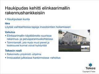 Haukipudas kehitti elinkaarimallin
rakennushankkeisiin
 Haukiputaan kunta
Idea
Löytää vaihtoehtoisia tapoja investointien hoitamiseen
Vaikutus
 Elinkaarimallin käyttöönotto suurissa
  rakennus- ja perusparannuskohteissa
 Toimintamalli, jota myös muut pienet ja
  keskisuuret kunnat voivat hyödyntää

Tekesin rooli
 Rakennettu ympäristö -ohjelma
 Innovaatiot julkisissa hankinnoissa -rahoitus



                                                         Copyright © Tekes
 