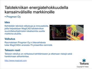 Talotekniikan energiatehokkuudella
kansainvälisille markkinoille
 Progman Oy

Idea
Kehitetään teknisiä ratkaisuja ja innovaatioita,
joilla helpotetaan MagiCAD-talotekniikan
suunnitteluohjelmiston lokalisointia uusilla
markkina-alueilla.

Vaikutus
Raumalaisen Progman Oy:n liikevaihdosta
tulee MagiCADin ansiosta 75 prosenttia viennistä.

Tekesin rooli
Tekesin rahoitus on rohkaissut kehittämiseen ja ottamaan riskejä sekä
hankkimaan alihankintaa.
http://www.magicad.com

                                                                        Copyright © Tekes
 