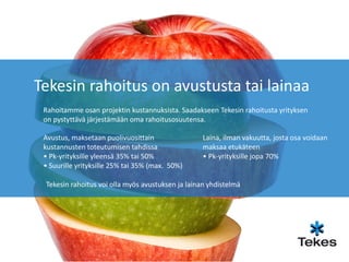 Tekesin rahoitus on avustusta tai lainaa
 Rahoitamme osan projektin kustannuksista. Saadakseen Tekesin rahoitusta yrityksen
 on pystyttävä järjestämään oma rahoitusosuutensa.

 Avustus, maksetaan puolivuosittain                Laina, ilman vakuutta, josta osa voidaan
 kustannusten toteutumisen tahdissa                maksaa etukäteen
 • Pk-yrityksille yleensä 35% tai 50%              • Pk-yrityksille jopa 70%
 • Suurille yrityksille 25% tai 35% (max. 50%)

 Tekesin rahoitus voi olla myös avustuksen ja lainan yhdistelmä
 