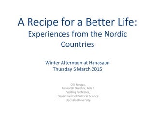 A Recipe for a Better Life:
Experiences from the Nordic
Countries
Winter Afternoon at Hanasaari
Thursday 5 March 2015
Olli Kangas,
Research Director, Kela /
Visiting Professor,
Department of Political Science
Uppsala University
 