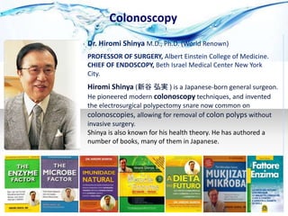 Colonoscopy
Hiromi Shinya (新谷 弘実 ) is a Japanese-born general surgeon.
He pioneered modern colonoscopy techniques, and invented
the electrosurgical polypectomy snare now common on
colonoscopies, allowing for removal of colon polyps without
invasive surgery.
Dr. Hiromi Shinya M.D., Ph.D. (World Renown)
PROFESSOR OF SURGERY, Albert Einstein College of Medicine.
CHIEF OF ENDOSCOPY, Beth Israel Medical Center New York
City.
Shinya is also known for his health theory. He has authored a
number of books, many of them in Japanese.
 