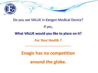 Do you see VALUE in Kangen Medical Device?
If yes,
What VALUE would you like to place on it?
For Your Health ?
-------------------------------------------------------
Enagic has no competition
around the globe.
 