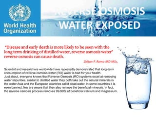 REVERSE OSMOSIS
WATER EXPOSED
“Disease and early death is more likely to be seen with the
long term drinking of distilled water, reverse osmosis water”
reverse osmosis can cause death.
Zoltan P. Roma MD MSc,
Scientist and researchers worldwide have repeatedly demonstrated that long-term
consumption of reverse osmosis water (RO) water is bad for your health.
Just about, everyone knows that Reverse Osmosis (RO) systems excel at removing
water impurities, similar to distilled water they both take out the natural minerals in
the water Asia and the European countries call it dead water, in some countries it is
even banned, few are aware that they also remove the beneficial minerals. In fact,
the reverse osmosis process removes 92-99% of beneficial calcium and magnesium.
 