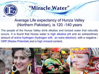 “Miracle Water”
Average Life expectancy of Hunza Valley
(Northern Pakistan), is 120 -140 years
The people of the Hunza Valley drink alkalize and ionized water that naturally
occurs. It is found that Hunza water is high alkaline pH and an extraordinary
amount of active hydrogen (hydrogen with an extra electron), with a negative -
ORP (Redox Potential) and a high mineral content.
 
