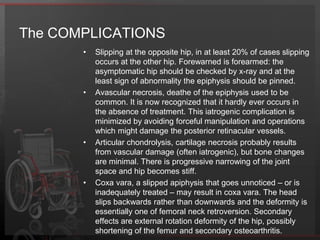 The TREAMENT	The aims of treatment are (1) to preserve the epiphysealblood supply, (2) to stabilize the physis and (3) to correct any residual deformity. The choice of treatment depends on the degree of slip.Minor slips, less than one-third the width of the epiphysis on the anteroposterior x-ray and less than 20 degrees tilt in the lateral view. (A)Moderate slips, between one-third and two-third of the width of the epiphysis on the anteroposterior x-ray and 20-40 degrees of tilt in the lateral view. (B)Severe slips, more than two-thirds the width of the epiphysis on the anteroposterior x-ray and 40 degrees of tilt in the lateral view. (C)