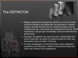 The DEFINITONSlipped capital femoral epiphysis (SCFE) is one of the most important pediatric and adolescent hip disorders in medical practice.Despite the fact that the underlying defect may be multifactorial (eg, mechanical and constitutional factors), SCFE represents a unique type of instability of the proximal femoral growth plate. 