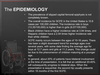 On plain radiographs, the femoral head is seen displaced, posteriorly and inferiorly in relation to the femoral neck and within the confines of the acetabulum.The ETIOLOGYMultiple theories have been proposed and it is likely a result of bothbiomechanical and biochemical factors. The combination ofthese factors results in a weakened physis with subsequent failure.Mechanical factors associated are obesity, increasedfemoral retroversion, and increased physeal obliquity. Biochemical factors are also likely involved. The effects of the gonadotropins on the physis may explain the malepredominance of slipped capital femoral epiphysis; estrogen reducesphyseal width and increases physeal strength, whereas testosteronereduces physeal strength. Slipped capital femoral epiphysis does not appear to be a heritable disorder.Routine histological evaluation and electron microscopy studies demonstrate a deficiency and abnormalityin the supporting collagenous and proteoglycan framework ofthe physis. Whether these abnormalities represent the cause or theeffect is not known.