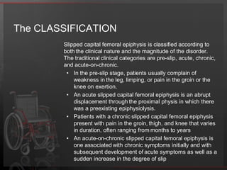 The EPIDEMIOLOGYThe prevalence of slipped capital femoral epiphysis is not completely known.The overall incidence for SCFE in the United States is 10.8 cases per 100,000 children.The incidence rate in boys (13.35/100,000) is higher than in girls (8.07/100,000). Black children have a higher incidence rate at 3.94 times, and Hispanic children have a 2.54 times higher incidence rate than white children. SCFE mainly occurs between the ages of 10-16 years.There has been a slight downward trend for average ages over several years, with some data finding the average age for boys at 12.7 years and girls at 11.2 years. This change could be due to the phenomenon of children maturing at a younger age.In general, about 20% of patients have bilateral involvement at the time of presentation. It is felt that an additional 20-40% will subsequently progress to bilateral slips. When the presentation is sequential, the second hip usually presents within 18 months of the first SCFE.