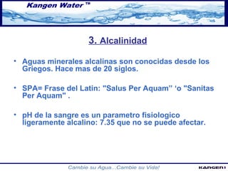 3. Alcalinidad 
• Aguas minerales alcalinas son conocidas desde los 
Griegos. Hace mas de 20 siglos. 
• SPA= Frase del Latin: "Salus Per Aquam” ‘o "Sanitas 
Per Aquam" . 
• pH de la sangre es un parametro fisiologico 
ligeramente alcalino: 7.35 que no se puede afectar. 
 