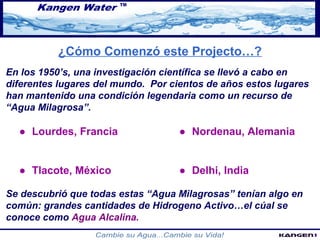 ¿Cómo Comenzó este Projecto…? 
En los 1950’s, una investigación científica se llevó a cabo en 
diferentes lugares del mundo. Por cientos de años estos lugares 
han mantenido una condición legendaria como un recurso de 
“Agua Milagrosa”. 
● Lourdes, Francia ● Nordenau, Alemania 
● Tlacote, México ● Delhi, India 
Se descubrió que todas estas “Agua Milagrosas” tenían algo en 
común: grandes cantidades de Hidrogeno Activo…el cúal se 
conoce como Agua Alcalina. 
 