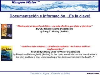 Documentación e Información…Es la clave! 
“Eliminando el desecho Acidico…es más efectivo que dieta y ejercicio.” 
BOOK: Reverse Aging (Paperback) 
by Sang Y. Whang (Author) 
“Usted no esta enfermo…Usted esta sediento! No trate la sed con 
medicamentos” 
Your Body's Many Cries for Water (Paperback) 
by Fereydoon Batmanghelidj (Author) "In this book, we will discuss the role of water in 
the body and how a brief understanding of this topic can transform the health..." 
 